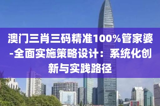 澳門三肖三碼精準100%管家婆-全面實施策略設計：系統化創新與實踐路徑