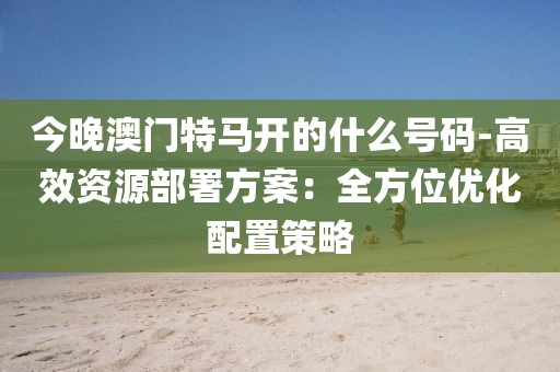 今晚澳門特馬開的什么號碼-高效資源部署方案：全方位優化配置策略