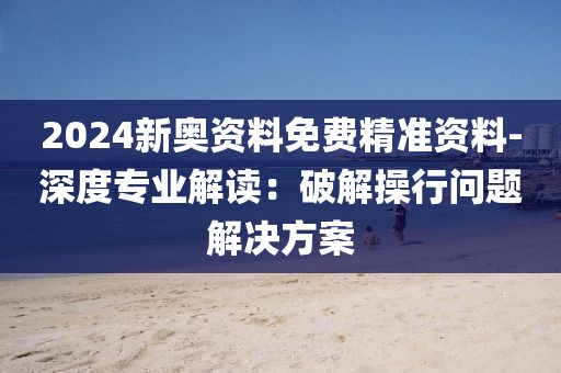 2024新奧資料免費精準資料-深度專業解讀：破解操行問題解決方案