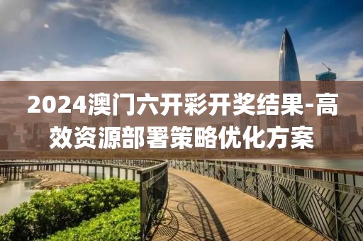 2024澳門六開彩開獎結果-高效資源部署策略優化方案