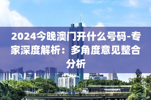 2024今晚澳門開什么號碼-專家深度解析：多角度意見整合分析