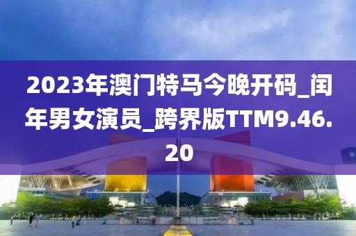 2023年澳門特馬今晚開碼_閏年男女演員_跨界版TTM9.46.20