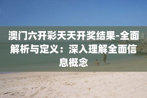 澳門六開彩天天開獎結果-全面解析與定義：深入理解全面信息概念