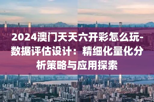 2024澳門天天六開彩怎么玩-數據評估設計：精細化量化分析策略與應用探索