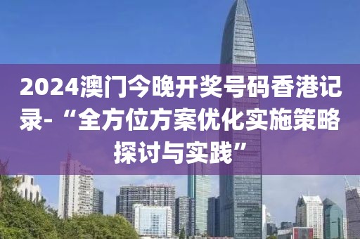 2024澳門今晚開獎號碼香港記錄-“全方位方案優化實施策略探討與實踐”