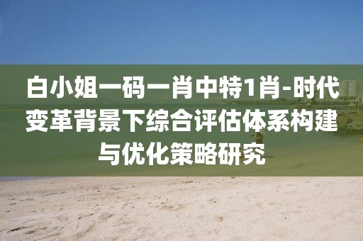 白小姐一碼一肖中特1肖-時代變革背景下綜合評估體系構建與優化策略研究