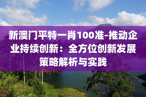 新澳門平特一肖100準-推動企業持續創新：全方位創新發展策略解析與實踐