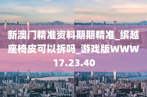 新澳門精準資料期期精準_繽越座椅皮可以拆嗎_游戲版WWW17.23.40