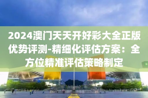 2024澳門天天開好彩大全正版優勢評測-精細化評估方案：全方位精準評估策略制定