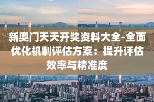 新奧門天天開獎資料大全-全面優化機制評估方案：提升評估效率與精準度