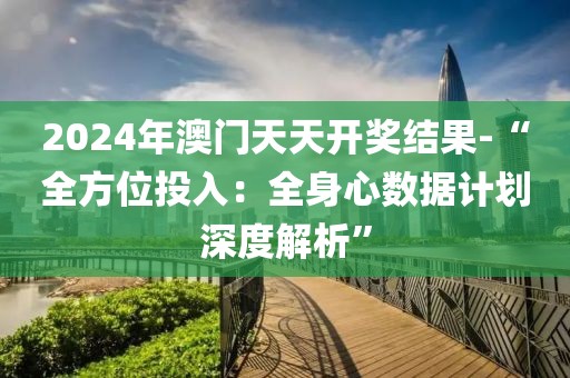 2024年澳門天天開獎結果-“全方位投入：全身心數據計劃深度解析”