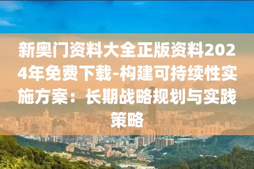 新奧門資料大全正版資料2024年免費下載-構建可持續性實施方案：長期戰略規劃與實踐策略