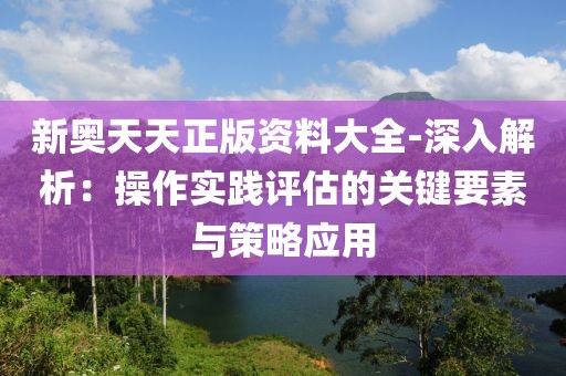 新奧天天正版資料大全-深入解析：操作實踐評估的關鍵要素與策略應用