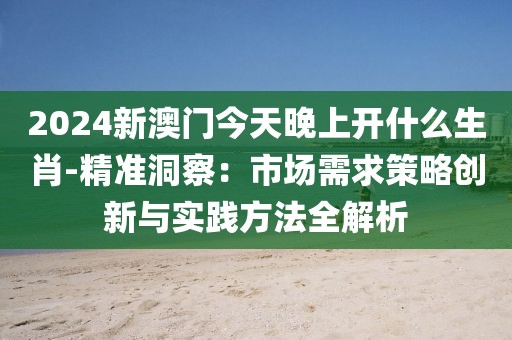 2024新澳門今天晚上開什么生肖-精準洞察：市場需求策略創新與實踐方法全解析