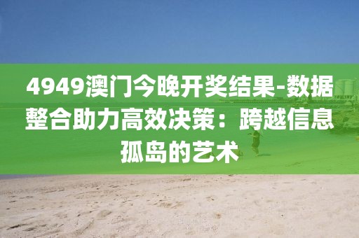 4949澳門今晚開獎結果-數據整合助力高效決策：跨越信息孤島的藝術