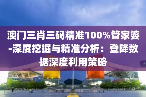 澳門三肖三碼精準100%管家婆-深度挖掘與精準分析：登降數據深度利用策略
