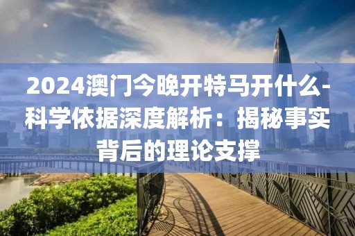 2024澳門今晚開特馬開什么-科學依據深度解析：揭秘事實背后的理論支撐