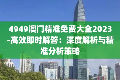4949澳門精準免費大全2023-高效即時解答：深度解析與精準分析策略