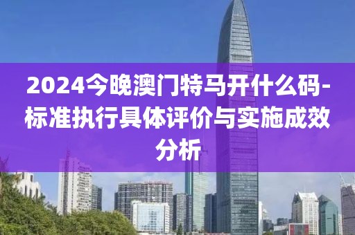2024今晚澳門特馬開什么碼-標準執行具體評價與實施成效分析