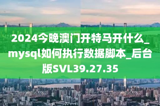 2024今晚澳門開特馬開什么_mysql如何執行數據腳本_后臺版SVL39.27.35