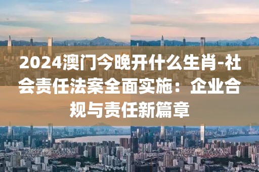 2024澳門今晚開什么生肖-社會責任法案全面實施：企業合規與責任新篇章