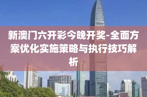 新澳門六開彩今晚開獎-全面方案優化實施策略與執行技巧解析