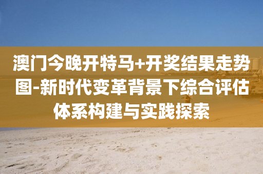 澳門今晚開特馬+開獎結果走勢圖-新時代變革背景下綜合評估體系構建與實踐探索