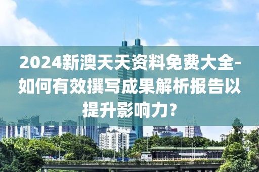 2024新澳天天資料免費大全-如何有效撰寫成果解析報告以提升影響力？