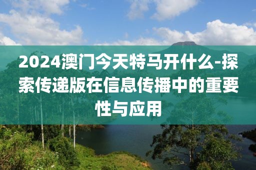 2024澳門今天特馬開什么-探索傳遞版在信息傳播中的重要性與應用
