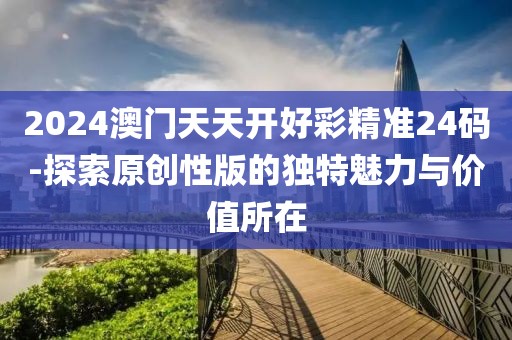 2024澳門天天開好彩精準24碼-探索原創性版的獨特魅力與價值所在