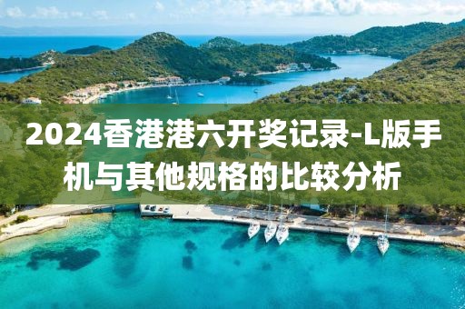 2024香港港六開獎記錄-L版手機與其他規格的比較分析