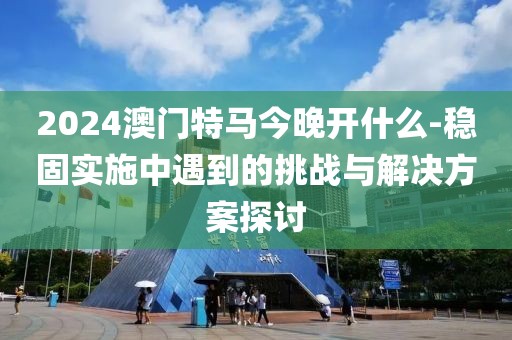 2024澳門特馬今晚開什么-穩固實施中遇到的挑戰與解決方案探討