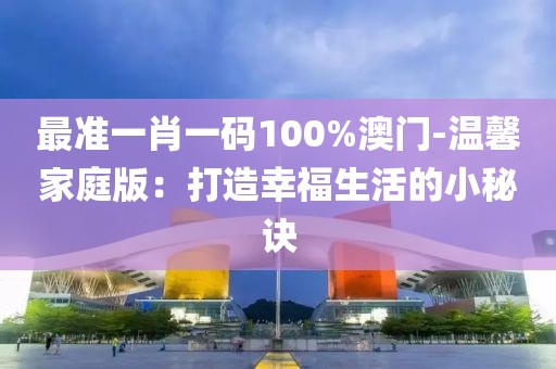 最準一肖一碼100%澳門-溫馨家庭版：打造幸福生活的小秘訣