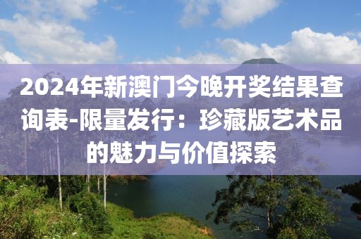 2024年新澳門今晚開獎結果查詢表-限量發行：珍藏版藝術品的魅力與價值探索