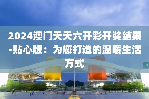 2024澳門天天六開彩開獎結果-貼心版：為您打造的溫暖生活方式