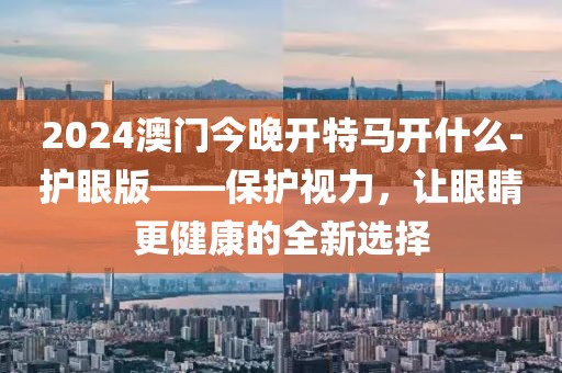 2024澳門今晚開特馬開什么-護眼版——保護視力，讓眼睛更健康的全新選擇