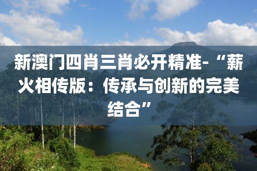 新澳門四肖三肖必開精準-“薪火相傳版：傳承與創新的完美結合”