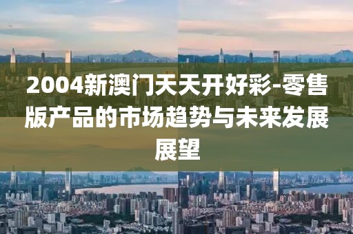2004新澳門天天開好彩-零售版產品的市場趨勢與未來發展展望