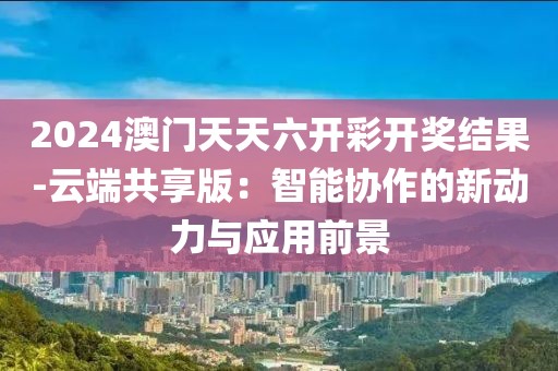 2024澳門天天六開彩開獎結果-云端共享版：智能協作的新動力與應用前景