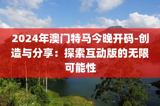 2024年澳門特馬今晚開碼-創造與分享：探索互動版的無限可能性