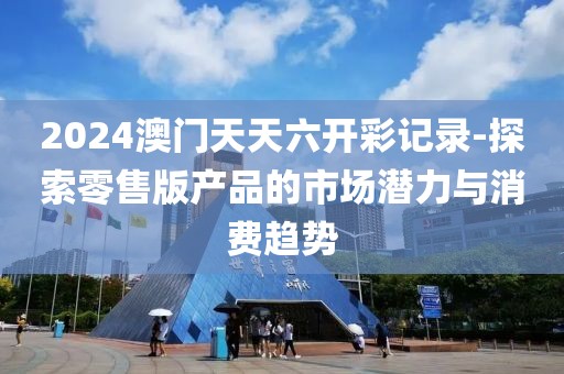 2024澳門天天六開彩記錄-探索零售版產品的市場潛力與消費趨勢