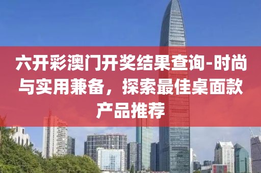 六開彩澳門開獎結果查詢-時尚與實用兼備，探索最佳桌面款產品推薦