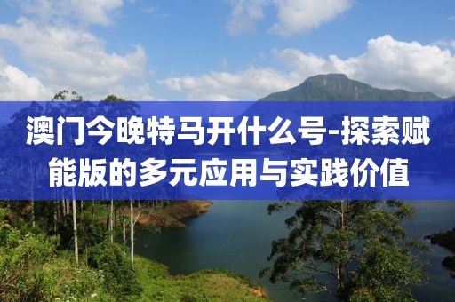 澳門今晚特馬開什么號-探索賦能版的多元應用與實踐價值
