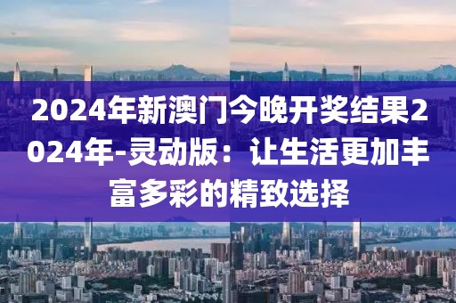 2024年新澳門今晚開獎結果2024年-靈動版：讓生活更加豐富多彩的精致選擇