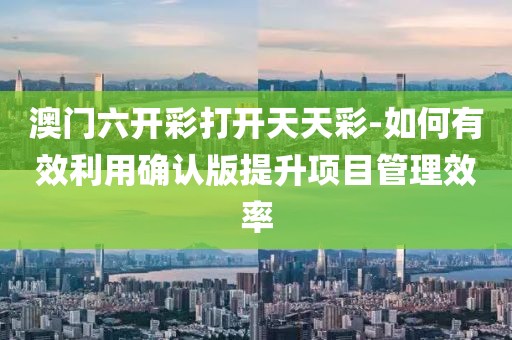 澳門六開彩打開天天彩-如何有效利用確認版提升項目管理效率