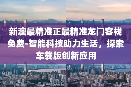 新澳最精準正最精準龍門客棧免費-智能科技助力生活，探索車載版創新應用