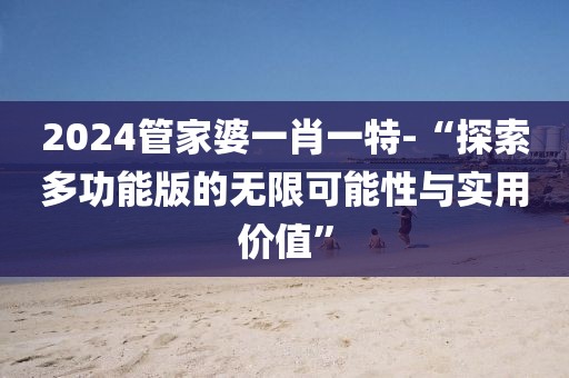 2024管家婆一肖一特-“探索多功能版的無限可能性與實用價值”