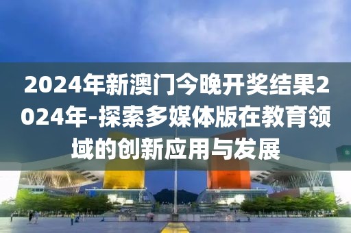 2024年新澳門今晚開獎結果2024年-探索多媒體版在教育領域的創新應用與發展