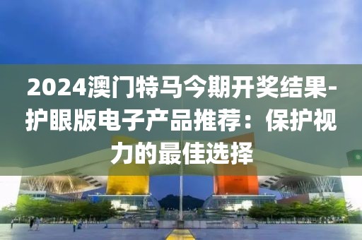 2024澳門特馬今期開獎結果-護眼版電子產品推薦：保護視力的最佳選擇