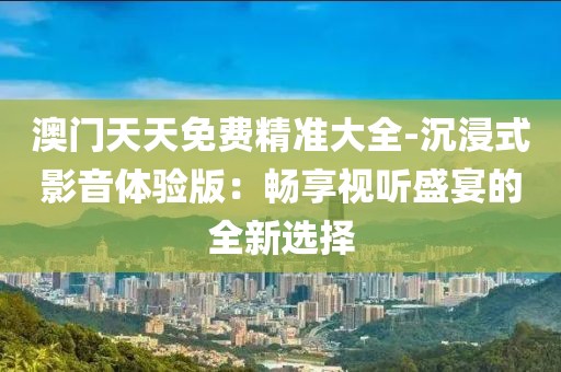澳門天天免費精準大全-沉浸式影音體驗版：暢享視聽盛宴的全新選擇